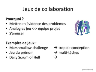 Jeux de collaboration
Pourquoi ?
• Mettre en évidence des problèmes
• Analogies jeu <-> équipe projet
• S’amuser
Exemples de jeux :
• Marshmallow challenge  trop de conception
• Jeu du prénom  multi-tâches
• Daily Scrum of Hell  collaboration
@VincentDaviet
 