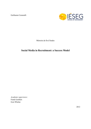 Guillaume Caramalli




                          Mémoire de fin d’études




             Social Media in Recruitment: a Success Model




Academic supervisors:
Frank Goethals
Eoin Whelan

                                                            2012
 