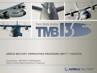 AIRBUS MILITARY DERIVATIVES PROGRAMS (MRTT / TANKERS)
May 2013
Presented by : ANTONIO CARAMAZANA
(Head of Airbus Military Derivatives Programs)
 