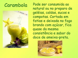 Carambola   Pode ser consumida ao
            natural ou no preparo de
            geléias, caldas, sucos e
            compotas. Cortada em
            fatias e deixada no fogo
            brando com açúcar, fica
            quase da mesma
            consistência e sabor do
            doce de ameixa-preta. 
 