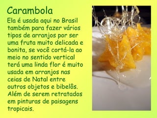 Carambola
Ela é usada aqui no Brasil
também para fazer vários
tipos de arranjos por ser
uma fruta muito delicada e
bonita, se você cortá-la ao
meio no sentido vertical
terá uma linda flor é muito
usada em arranjos nas
ceias de Natal entre
outros objetos e bibelôs.
Além de serem retratados
em pinturas de paisagens
tropicais.
 