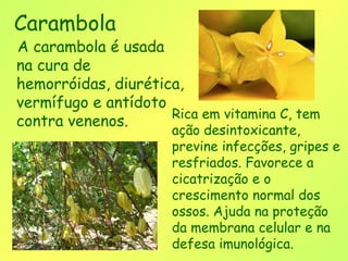 Carambola
A carambola é usada
na cura de
hemorróidas, diurética,
vermífugo e antídoto
                     Rica em vitamina C, tem
contra venenos.
                      ação desintoxicante,
                      previne infecções, gripes e
                      resfriados. Favorece a
                      cicatrização e o
                      crescimento normal dos
                      ossos. Ajuda na proteção
                      da membrana celular e na
                      defesa imunológica.
 