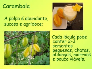 Carambola

A polpa é abundante,
sucosa e agridoce;

                       Cada lóculo pode
                       conter 2-3
                       sementes
                       pequenas, chatas,
                       oblongas, marrons
                       e pouco viáveis.
 