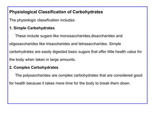 Physiological Classification of Carbohydrates
The physiologic classification includes:
1. Simple Carbohydrates
These include sugars like monosaccharides,disaccharides and
oligosaccharides like trisaccharides and tetrasaccharides. Simple
carbohydrates are easily digested basic sugars that offer little health value for
the body when taken in large amounts.
2. Complex Carbohydrates
The polysaccharides are complex carbohydrates that are considered good
for health because it takes more time for the body to break them down.
 