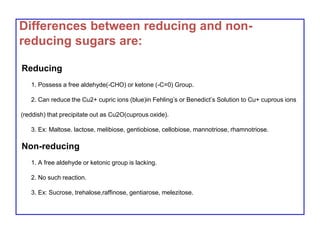 Differences between reducing and non-
reducing sugars are:
Reducing
1. Possess a free aldehyde(-CHO) or ketone (-C=0) Group.
2. Can reduce the Cu2+ cupric ions (blue)in Fehling’s or Benedict’s Solution to Cu+ cuprous ions
(reddish) that precipitate out as Cu2O(cuprous oxide).
3. Ex: Maltose. lactose, melibiose, gentiobiose, cellobiose, mannotriose, rhamnotriose.
Non-reducing
1. A free aldehyde or ketonic group is lacking.
2. No such reaction.
3. Ex: Sucrose, trehalose,raffinose, gentiarose, melezitose.
 