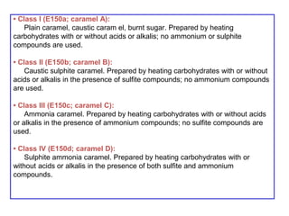 • Class I (E150a; caramel A):
Plain caramel, caustic caram el, burnt sugar. Prepared by heating
carbohydrates with or without acids or alkalis; no ammonium or sulphite
compounds are used.
• Class II (E150b; caramel B):
Caustic sulphite caramel. Prepared by heating carbohydrates with or without
acids or alkalis in the presence of sulfite compounds; no ammonium compounds
are used.
• Class III (E150c; caramel C):
Ammonia caramel. Prepared by heating carbohydrates with or without acids
or alkalis in the presence of ammonium compounds; no sulfite compounds are
used.
• Class IV (E150d; caramel D):
Sulphite ammonia caramel. Prepared by heating carbohydrates with or
without acids or alkalis in the presence of both sulfite and ammonium
compounds.
 