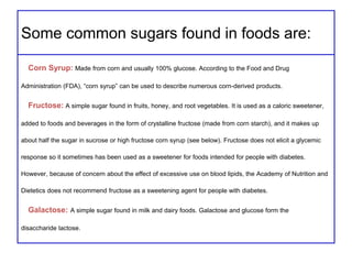Some common sugars found in foods are:
Corn Syrup: Made from corn and usually 100% glucose. According to the Food and Drug
Administration (FDA), “corn syrup” can be used to describe numerous corn-derived products.
Fructose: A simple sugar found in fruits, honey, and root vegetables. It is used as a caloric sweetener,
added to foods and beverages in the form of crystalline fructose (made from corn starch), and it makes up
about half the sugar in sucrose or high fructose corn syrup (see below). Fructose does not elicit a glycemic
response so it sometimes has been used as a sweetener for foods intended for people with diabetes.
However, because of concern about the effect of excessive use on blood lipids, the Academy of Nutrition and
Dietetics does not recommend fructose as a sweetening agent for people with diabetes.
Galactose: A simple sugar found in milk and dairy foods. Galactose and glucose form the
disaccharide lactose.
 