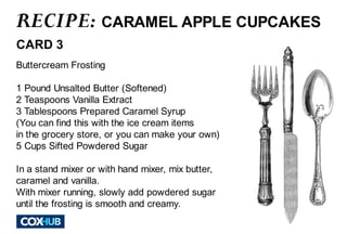 RECIPE: 
CARAMEL APPLE CUPCAKES 
CARD 3 
Buttercream Frosting 
1 Pound Unsalted Butter (Softened) 
2 Teaspoons Vanilla Extract 
3 Tablespoons Prepared Caramel Syrup 
(You can find this with the ice cream items 
in the grocery store, or you can make your own) 
5 Cups Sifted PPoowwddeerreedd SSuuggaarr 
In a stand mixer or with hand mixer, mix butter, 
caramel and vanilla. 
With mixer running, slowly add powdered sugar 
until the frosting is smooth and creamy. 
