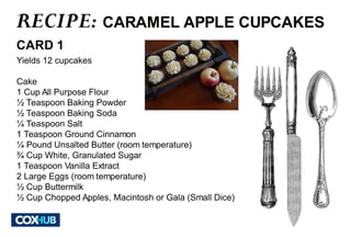 RECIPE: 
CARAMEL APPLE CUPCAKES 
CARD 1 
Yields 12 cupcakes 
Cake 
1 Cup All Purpose Flour 
½ Teaspoon Baking Powder 
½ Teaspoon Baking Soda 
¼ Teaspoon Salt 
1 Teaspoon Ground Cinnamon 
¼ Pound Unsalted Butter (room temperature) 
¾ Cup White, Granulated Sugar 
1 Teaspoon Vanilla Extract 
2 Large Eggs (room temperature) 
½ Cup Buttermilk 
½ Cup Chopped Apples, Macintosh or Gala (Small Dice) 
 