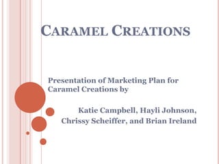Caramel Creations Presentation of Marketing Plan for Caramel Creations by Katie Campbell, Hayli Johnson,  Chrissy Scheiffer, and Brian Ireland 