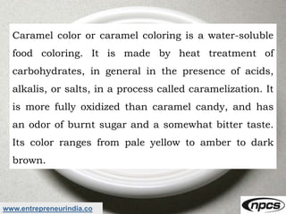 www.entrepreneurindia.co
Caramel color or caramel coloring is a water-soluble
food coloring. It is made by heat treatment ...