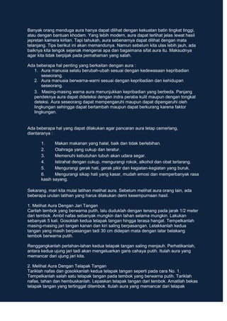 Banyak orang menduga aura hanya dapat dilihat dengan kekuatan batin tingkat tinggi,
atau dengan bantuan khodam. Yang lebih modern, aura dapat terlihat jelas lewat hasil
jepretan kamera kirlian. Tapi tahukah, aura sebenarnya dapat dilihat dengan mata
telanjang. Tips berikut ini akan memandunya. Namun sebelum kita ulas lebih jauh, ada
baiknya kita tengok sejenak mengenai apa dan bagaimana sifat aura itu. Maksudnya
agar kita tidak berpijak pada pemahaman yang salah.
Ada beberapa hal penting yang berkaitan dengan aura :
1. Aura manusia selalu berubah-ubah sesuai dengan kedewasaan kepribadian
seseorang.
2. Aura manusia berwarna-warni sesuai dengan kepribadian dan kehidupan
seseorang.
3. Masing-masing warna aura menunjukkan kepribadian yang berbeda. Panjang
pendeknya aura dapat dideteksi dengan indra peraba kulit maupun dengan tongkat
deteksi. Aura seseorang dapat mempengaruhi maupun dapat dipengaruhi oleh
lingkungan sehingga dapat bertambah maupun dapat berkurang karena faktor
lingkungan.
Ada beberapa hal yang dapat dilakukan agar pancaran aura tetap cemerlang,
diantaranya :
1. Makan makanan yang halal, baik dan tidak berlebihan.
2. Olahraga yang cukup dan teratur.
3. Memenuhi kebutuhan tubuh akan udara segar.
4. Istirahat dengan cukup, mengurangi rokok, alkohol dan obat terlarang.
5. Mengurangi gerak hati, gerak pikir dan kegiatan-kegiatan yang buruk.
6. Mengurangi sikap hati yang kasar, mudah emosi dan memperbanyak rasa
kasih sayang.
Sekarang, mari kita mulai latihan melihat aura. Sebelum melihat aura orang lain, ada
beberapa urutan latihan yang harus dilakukan demi kesempurnaan hasil.
1. Melihat Aura Dengan Jari Tangan
Carilah tembok yang berwarna putih, lalu duduklah dengan tenang pada jarak 1/2 meter
dari tembok. Ambil nafas sebanyak mungkin dan tahan selama mungkin. Lakukan
sebanyak 5 kali. Gosoklah kedua telapak tangan hingga terasa hangat. Tempelkanlah
masing-masing jari tangan kanan dan kiri saling berpasangan. Letakkanlah kedua
tangan yang masih berpasangan tadi 30 cm didepan mata dengan latar belakang
tembok berwarna putih.
Renggangkanlah perlahan-lahan kedua telapak tangan saling menjauh. Perhatikanlah,
antara kedua ujung jari tadi akan mengeluarkan garis cahaya putih. Itulah aura yang
memancar dari ujung jari kita.
2. Melihat Aura Dengan Telapak Tangan
Tariklah nafas dan gosokkanlah kedua telapak tangan seperti pada cara No. 1.
Tempelkanlah salah satu telapak tangan pada tembok yang berwarna putih. Tariklah
nafas, tahan dan hembuskanlah. Lepaskan telapak tangan dari tembok. Amatilah bekas
telapak tangan yang tertinggal ditembok. Itulah aura yang memancar dari telapak
 