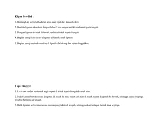 Kipas Berdiri :
1. Bentangkan serbet dihadapan anda dan lipat dari kanan ke kiri.
2. Buatlah lipatan akordeon dengan lebar 2 cm sampat sedikit melewati garis tengah.
3. Dengan lipatan terletak dibawah, serbet ditekuk tepat ditengah.
4. Bagian yang licin secara diagonal dilipat ke arah lipatan.
5. Bagian yang tersisa kemudian di lipat ke belakang dan kipas ditegakkan.
Topi Tinggi :
1. Letakkan serbet berbentuk segi empat di tekuk tepat ditengah kearah atas.
2. Sudut kanan bawah secara diagonal di tekuk ke atas, sudut kiri atas di tekuk secara diagonal ke bawah, sehingga kedua segitiga
tersebut bertemu di tengah.
3. Balik lipatan serbet dan secara memanjang tekuk di tengah, sehingga akan terdapat bentuk dua segitiga.
 