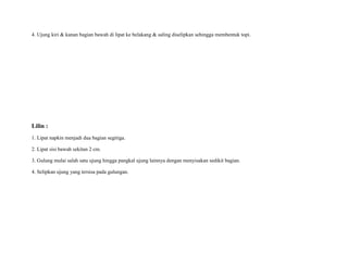 4. Ujung kiri & kanan bagian bawah di lipat ke belakang & saling diselipkan sehingga membentuk topi.
Lilin :
1. Lipat napkin menjadi dua bagian segitiga.
2. Lipat sisi bawah sekitan 2 cm.
3. Gulung mulai salah satu ujung hingga pangkal ujung lainnya dengan menyisakan sedikit bagian.
4. Selipkan ujung yang tersisa pada gulungan.
 