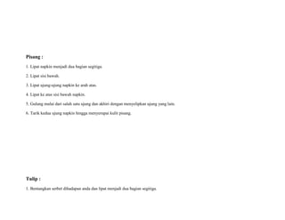 Pisang :
1. Lipat napkin menjadi dua bagian segitiga.
2. Lipat sisi bawah.
3. Lipat ujung-ujung napkin ke arah atas.
4. Lipat ke atas sisi bawah napkin.
5. Gulung mulai dari salah satu ujung dan akhiri dengan menyelipkan ujung yang lain.
6. Tarik kedua ujung napkin hingga menyerupai kulit pisang.
Tulip :
1. Bentangkan serbet dihadapan anda dan lipat menjadi dua bagian segitiga.
 