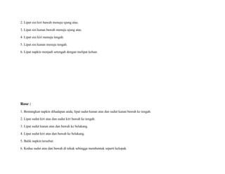 2. Lipat sisi kiri bawah menuju ujung atas.
3. Lipat sisi kanan bawah menuju ujung atas.
4. Lipat sisi kiri menuju tengah.
5. Lipat sisi kanan menuju tengah.
6. Lipat napkin menjadi setengah dengan melipat keluar.
Rose :
1. Bentangkan napkin dihadapan anda, lipat sudut kanan atas dan sudut kanan bawah ke tengah.
2. Lipat sudut kiri atas dan sudut kiri bawah ke tengah.
3. Lipat sudut kanan atas dan bawah ke belakang.
4. Lipat sudut kiri atas dan bawah ke belakang.
5. Balik napkin tersebut.
6. Kedua sudut atas dan bawah di tekuk sehingga membentuk seperti kelopak.
 