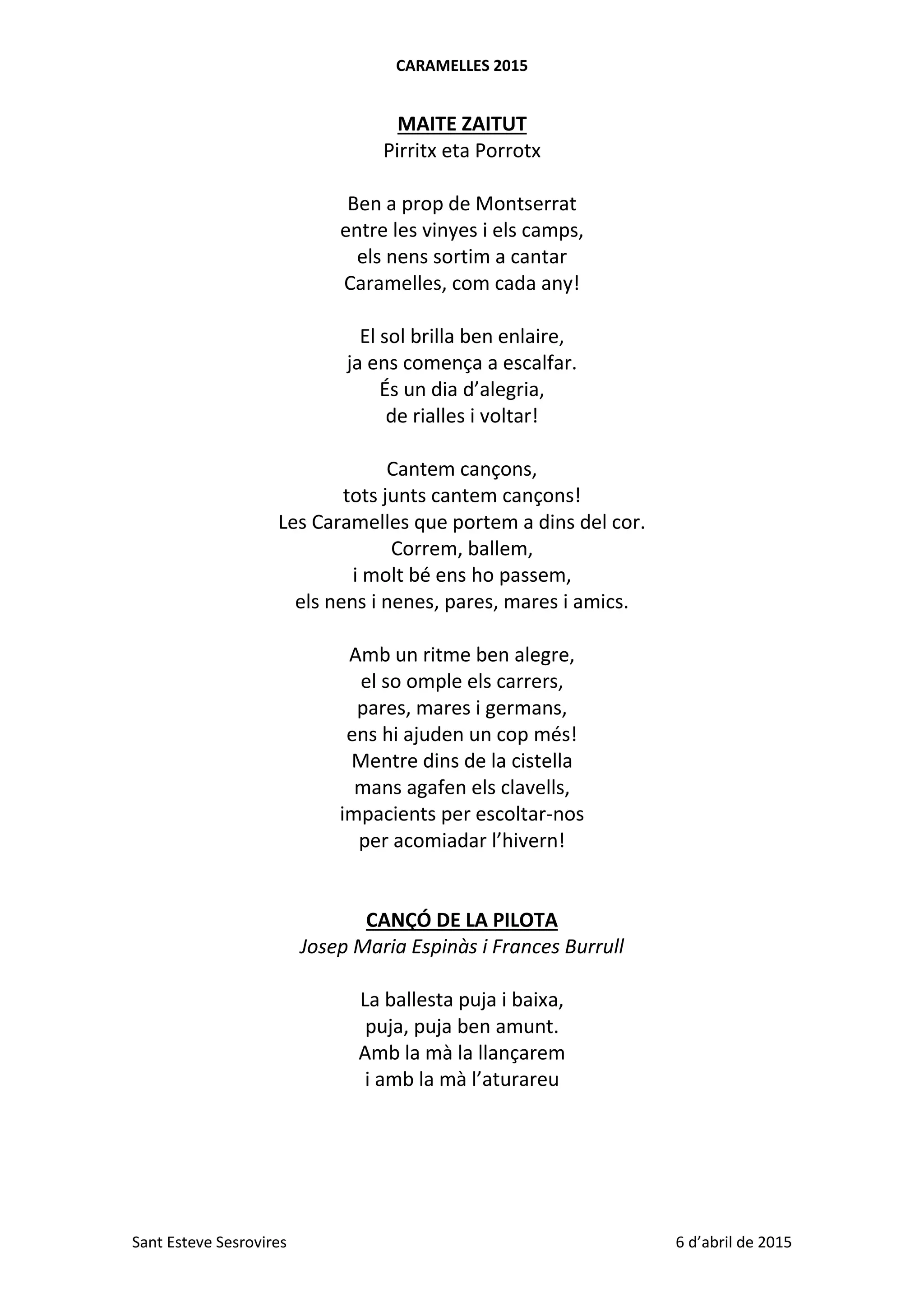 CARAMELLES 2015
Sant Esteve Sesrovires 6 d’abril de 2015
MAITE ZAITUT
Pirritx eta Porrotx
Ben a prop de Montserrat
entre les vinyes i els camps,
els nens sortim a cantar
Caramelles, com cada any!
El sol brilla ben enlaire,
ja ens comença a escalfar.
És un dia d’alegria,
de rialles i voltar!
Cantem cançons,
tots junts cantem cançons!
Les Caramelles que portem a dins del cor.
Correm, ballem,
i molt bé ens ho passem,
els nens i nenes, pares, mares i amics.
Amb un ritme ben alegre,
el so omple els carrers,
pares, mares i germans,
ens hi ajuden un cop més!
Mentre dins de la cistella
mans agafen els clavells,
impacients per escoltar-nos
per acomiadar l’hivern!
CANÇÓ DE LA PILOTA
Josep Maria Espinàs i Frances Burrull
La ballesta puja i baixa,
puja, puja ben amunt.
Amb la mà la llançarem
i amb la mà l’aturareu
 