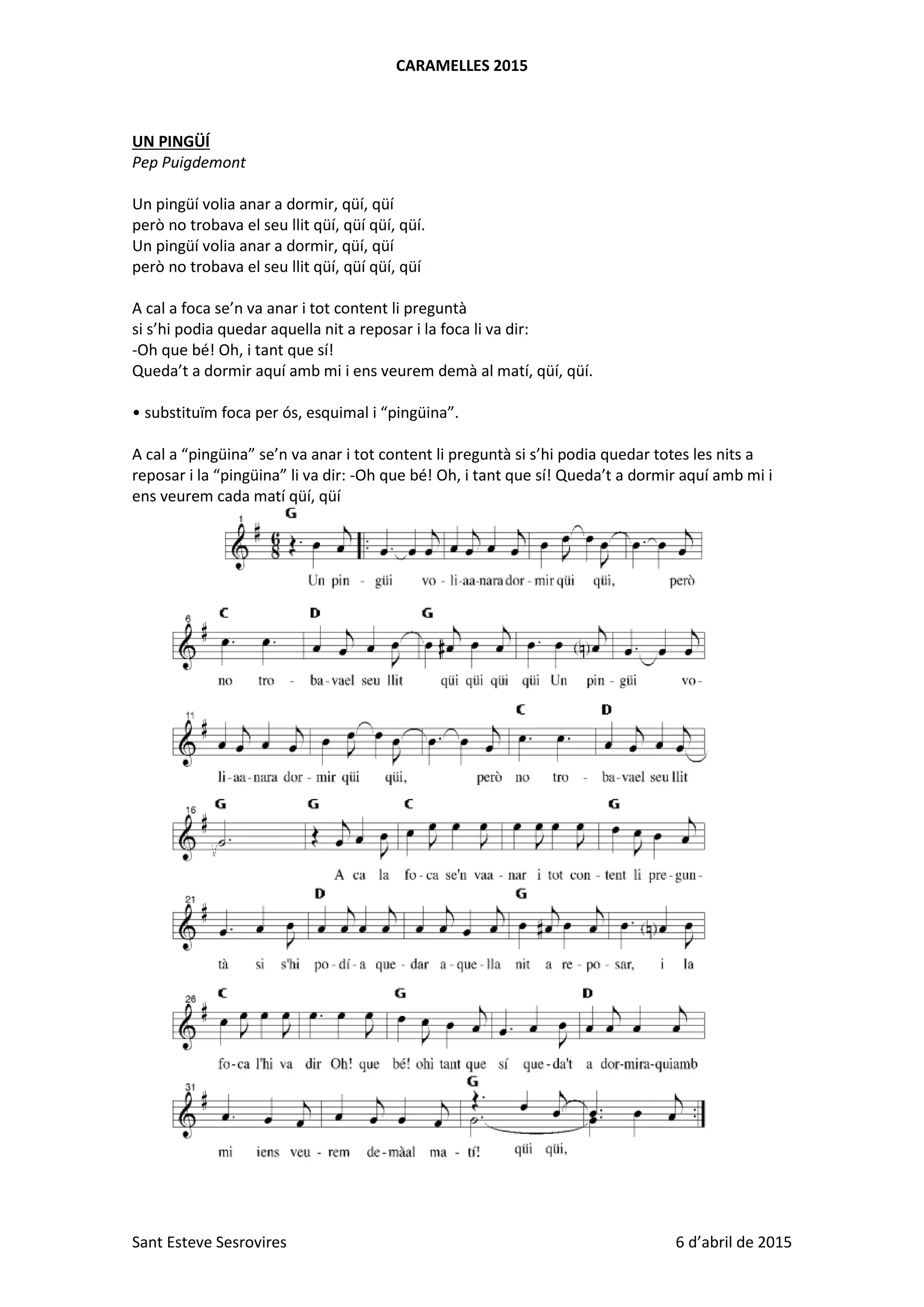 CARAMELLES 2015
Sant Esteve Sesrovires 6 d’abril de 2015
UN PINGÜÍ
Pep Puigdemont
Un pingüí volia anar a dormir, qüí, qüí
però no trobava el seu llit qüí, qüí qüí, qüí.
Un pingüí volia anar a dormir, qüí, qüí
però no trobava el seu llit qüí, qüí qüí, qüí
A cal a foca se’n va anar i tot content li preguntà
si s’hi podia quedar aquella nit a reposar i la foca li va dir:
-Oh que bé! Oh, i tant que sí!
Queda’t a dormir aquí amb mi i ens veurem demà al matí, qüí, qüí.
• substituïm foca per ós, esquimal i “pingüina”.
A cal a “pingüina” se’n va anar i tot content li preguntà si s’hi podia quedar totes les nits a
reposar i la “pingüina” li va dir: -Oh que bé! Oh, i tant que sí! Queda’t a dormir aquí amb mi i
ens veurem cada matí qüí, qüí
 