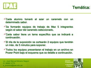 Temática: Lic. José Manuel Moreno Seguín 01 98982 3770 [email_address] Cada alumno tomará al azar un caramelo con un determinado sabor. Se formarán equipos de trabajo de Max 5 integrantes según el sabor del caramelo seleccionado. Cada sabor tiene un tema específico que se indicará a continuación. El día de la exposición se sortearán 2 equipos que tendrán un máx. de 5 minutos para exponer. Todos los equipos presentaran el trabajo en un archivo en Power Point bajo el esquema que se detalla a continuación. 