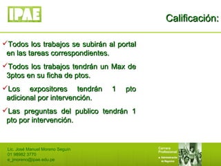 Calificación: Lic. José Manuel Moreno Seguín 01 98982 3770 [email_address] Todos los trabajos se subirán al portal en las tareas correspondientes. Todos los trabajos tendrán un Max de 3ptos en su ficha de ptos. Los expositores tendrán 1 pto adicional por intervención. Las preguntas del publico tendrán 1 pto por intervención. 