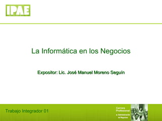 La Informática en los Negocios Expositor: Lic. José Manuel Moreno Seguín Trabajo Integrador 01 