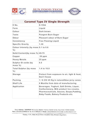 Caramel Type IV Single Strength
E No. E-150d
Form Liquid
Colour Dark brown
Taste Pungent Burn Sugar
Odour Pleasant odour of Burn Sugar
Consistency Free Flowing Liquid
Specific Gravity 1.30
Colour Intensity (by mass
%)
0.1 to 0.6
Solid Content(by mass %) 40-75
Copper 20 ppm
Heavy Metals 25 ppm
Sulphur Di oxide (by
mass %)
0.5
Total Sulphur (by mass
%)
1.4 to 10.0
Storage Protect from exposure to air, light & heat,
Don’t freeze
Packing 1 / 6 /25/ 45 Kg in natural/blue jerry canes
Shelf Life 6 Months from date of manufacturing
Application Beverages, Yoghurt, Soft Drinks, Liquor,
Confectionery, Milk product Ice creams,
Pharmaceuticals, Sauces, Soups,Pudding,
Baby Foods, Bakery Products etc.
 