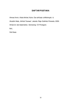 10
DAFTAR PUSTAKA
Ahmad Amin, Kitab Akhlak, Kairo: Dar al-Kutub al-Mishriyah, tt.
Abuddin Nata, Akhlak Tasawuf, Jakarta: Raja Grafindo Persada, 2009.
Al-Qur’an dan terjemahan, Semarang: CV Ponegoro
Ibid.,
Sidi Gaza
 