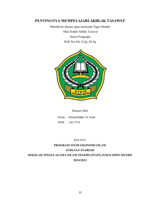 11
PENTINGNYA MEMPELAJARI AKHLAK TASAWUF
Makalah ini disusun guna memenuhi Tugas Mandiri
Mata Kuliah Akhlak Tasawuf
Dosen Pengampu
Relit Nur Edi, S.Ag., M.Ag
Disusun Oleh:
Nama : Ahmad Ridho Al Amin
NPM : 14117714
KELAS E
PROGRAM STUDI EKONOMI ISLAM
JURUSAN SYARIAH
SEKOLAH TINGGI AGAMA ISLAM NEGERI (STAIN) JURAI SIWO METRO
2014/2015
 