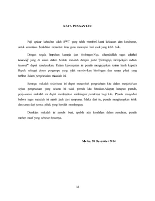 12
KATA PENGANTAR
Puji syukur kehadirat allah SWT yang telah memberi kami kekuatan dan kesabaran,
untuk senantiasa berikhtiar menuntut ilmu guna mencapai hari esok yang lebih baik.
Dengan segala limpahan karunia dan bimbingan-Nya, alhamdullilah tugas akhlak
tasawuf yang di susun dalam bentuk makalah dengan judul ”pentingnya mempelajari akhlak
tasawuf” dapat terselesaikan. Dalam kesempatan ini penulis mengucapkan terima kasih kepada
Bapak sebagai dosen pengampu yang telah memberikan bimbingan dan semua pihak yang
terlibat dalam penyelesaian makalah ini.
Semoga makalah sederhana ini dapat menambah pengetahuan kita dalam menjabarkan
sejuta pengetahuan yang selama ini tidak pernah kita hiraukan.Adapun harapan penulis,
penyusunan makalah ini dapat memberikan sumbangan pemikiran bagi kita. Penulis menyadari
bahwa tugas makalah ini masih jauh dari sempurna. Maka dari itu, penulis mengharapkan kritik
dan saran dari semua pihak yang bersifat membangun.
Demikian makalah ini penulis buat, apabila ada kesalahan dalam penulisan, penulis
mohon maaf yang sebesar-besarnya.
Metro, 20 Desember 2014
 