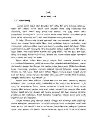14
BAB I
PENDAHULUAN
1.1 Latar belakang
Ajaran akhlak dalam Islam berumber dari wahyu Illahi yang termasuk dalam Al-
quran dan sunnah. Akhlak dalam Islam bukanlah moral yang kondisional dan
situasional, tetapi akhlak yang benar-benar memiliki nilai yang mutlak untuk
memperoleh kebahagian di dunia ini dan di akhirat kelak. Dalam keseluruhan ajaran
Islam, akhlak menempati kedudukan yang istimewa dan sangat penting.
Di dalam Alquran saja banyak ayat-ayat yang membicarakan masalah akhlak .
belum lagi dengan hadits-hadits Nabi, baik perkataan maupun perbuatan, yang
memberikan pedoman akhlak yang mulia dalam keseluruhan aspek kehidupan. Akhlak
dalam Islam bukanlah moral yang harus disesuaikan dengan suatu kondisi dan situasi,
tetapi akhlak yang benar-benar memiliki nilai yang mutlak, nilai-nilai baik dan buruk,
terpuji dan tercela berlaku kapan saja, dimana saja dalam segala aspek kehidupan
tidak di batasi oleh ruang dan waktu.
Ajaran akhlak dalam Islam sesuai dengan fitrah manusia. Manusia akan
mendapatkan kebahagiaan hakiki bukan semu bila mengikuti nilai-nilai kebaikan yang di
ajarkan oleh Alquran dan Sunnah, dua sumber akhlak dalam Islam. Akhlak Islam benar-
benar memelihara eksistensi manusia sebagai makhluk terhormat sesuai dengan
fitrahnya itu. Hati nurani / fitrah dalam bahasa Alquran memang dapat menjadi ukuran
baik dan buruk karena manusia diciptakan oleh Allah SWT memiliki fitrah bertauhid,
mengakui keesaanNya. (QS Ar-Rum :30)
Karena fitrah itulah manusia kepada kesucian dan selalu cenderung kepada
kebenaran. Hati nuraninya selalu mendambakan dan merindukan kebenaran, ingin
mengikuti ajaran-ajaran Tuhan, karena kebesaran itu tidak akan di dapat kecuali
dengan Allah sebagai sumber kebenaran mutlak. Namun fitrah manusia tidak selalu
terjamin dapat berfungsi dengan baik karena pengaruh dari luar, misalnya pengaruh
pendidikan dan lingkungan. Fitrah hanyalah merupakan potensi dasar yang perlu
dipelihara dan dikembangkan.
Banyak manusia yang fitrahnya tertutup sehingga hati nuraninya tidak dapat lagi
melihat kebenaran, oleh sebab itu ukuran baik dan buruk tidak di serahkan sepenuhnya
hanya kepada hati nurani / fitrah manusia semata, harus dikembalikan kepada penilaian
syara’ yaitu Alquran dan Hadits. Semua keputusan syara’ tidak akan bertentangan
 
