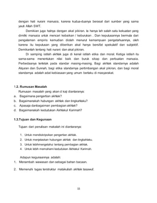 15
dengan hati nurani manusia, karena kudua-duanya berasal dari sumber yang sama
yauti Allah SWT.
Demikian juga halnya dengan akal pikiran. Ia hanya lah salah satu kekuatan yang
dimilki manusia untuk mencari kebaikan / keburukan . Dan keputusannya bermula dari
pengalaman empiris kemudian diolah menurut kemampuan pengetahuannya, oleh
karena itu keputusan yang diberikan akal hanya bersifat spekulatif dan subjektif.
Demikanlah tentang hati nurani dan akal pikiran.
Di samping istilah akhlak juga di kenal istilah etika dan moral. Ketiga istilah itu
sama-sama menentukan nilai baik dan buruk sikap dan perbuatan manusia.
Perbedaanya terletak pada standar masing-masing. Bagi akhlak standarnya adalah
Alquran dan Sunnah, bagi etika standarnya pertimbangan akal pikiran, dan bagi moral
standarnya adalah adat kebiasaan yang umum berlaku di masyarakat.
1.2. Rumusan Masalah
Rumusan masalah yang akan d kaji diantaranya:
a. Bagaimana pengertian akhlak?
b. Bagaimanakah hubungan akhlak dan tingkahlaku?
c. Apasaja danbagaiman pembagian akhlak?
d. Bagaimanakah kedudukan Akhlakul Karimah?
1.3.Tujuan dan Kegunaan
Tujuan dari penulisan makalah ini diantaranya:
1. Untuk mendiskripsikan pengertian akhlak.
2. Untuk menjelaskan hubungan akhlak dan tingkahlaku.
3. Untuk lebihmengetahui tentang pembagian akhlak.
4. Untuk lebih memahami kedudukan Akhlakul Karimah.
Adapun kegunaannya adalah:
1. Menambah wawasan dan sebagai bahan bacaan.
2. Memenuhi tugas terstruktur matakuliah akhlak tasawuf.
 