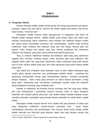 16
BAB II
PEMBAHASAN
A. Pengertian Akhlak
Secara etimologi akhlak adalah bentuk jamak dari khuluq yang berarti budi pekerti,
perangai, tingkah laku dan tabi’at. Sinonim kta akhlak adalah budi pekerti, tata krama,
sopan santun, moral dan etic.5
Sedangkan akhlak menurut istilah sebagaimana di ungkapkan oleh Imam Al-
Ghazali adalah sebagai berikut : aklhlak adalah suatu bentuk (naluri asli) dalam jiwa
seorang manusiayang dapat melahirkan suatu tindakan dan kelakuan dengan mudah
dan sopan tanpa memerlukan pemikiran dan pertimbangan. Apabila naluri tersebut
melahirkan suatu tindakan dan kelakuan yang baik dan terpuji menurut akal dan
agama, maka disebut budi pekerti yang baik. Namun sebaliknya bila melahirkan
tindakan dan kelakuan yang jahat maka disebut budi pekerti yang buruk.
Yang di maksud melahirkan tindakan dan kelakuan ialah suatu yang dijelmakan
anggota lahir manusia, misalnya tangan, mulut, demikian juga yang dilahirkan oleh
anggota bathin yakni hati yang tidak dibuat-buat. Kalau kebiasaan yang tidak dibuat-
buat itu baik disebut akhlak yang baik dan kalau kebiasaan yang buruk disebut akhlak
yang buruk.
Jadi dapat kita simpulkan awal perbuatan yang itu lahir malalui kebiasaan yang
mudah tanpa adanya pemikiran dan pertimbangan terlebih dahulu . contohnya jika
seseorang memaksakan dirinya untuk mendermakan katanya / menahan amarahnya
dengan terpaksa , maka orang yang semacam ini belum disebut dermawan / orang
yang sabar. Seseorang yang memberikan pertolongan kepada orang lain belumlah
dapat dikatakan ia seorang yang berakhlak baik.
Apabila ia melakukan hal tersebut karena dorongan oleh hati yang tulus, akhlas,
dari rasa kebaikannya / kasihannya sesama manusia maka ia dapat dikatakan
berakhlak dan berbudi pekerti yang baik. Jadi akhlak adalah masalah kejiwaan, bukan
masalah perbuatan, sedangkan yang tampak berupa perbuatan itu sudah tanda / gejala
akhlak.
Sedangkan akhlak menurut Ibrahim Anis adalah sifat yang tertanam di dalam jiwa
yang dengannya malahirkan macam-macam perbuatan baik / buruk tampa
membutuhkan pemikiran dan pertimbangan. Dan menurut Abdul Karim Zaidan akhlak
adalah nilai-nilai dan sifat-sifat yang tertanam dalam jiwa yang dengan sorotan dan
5 DR.H.Yunahar.1999.Kuliah Akhlak.Yogyakarta:Pustaka Pelajar offset.hal
 