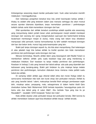 17
timbangannya seseorang dapat menilai perbuatan baik / burk untuk kemudian memilih
melakukan / meninggalkannya.
Dari beberapa pengertian tersebut bisa kita ambil kesimpulan bahwa akhlak /
khuluq itu adalah sifat yang tertanam dalam jiwa manusia sehingga dia akan muncul
secara spontan bilamana diperlukan, tanpa memerlukan pemikiran / pertimbangan
terlebih dahulu serta tidak memerlukan dorongan dari luar.
Sifat spontanitas dari akhlak tersebut ccontohnya adalah apabila ada seseorang
yang menyumbang dalam jumlah besar untuk pembangunan mesjid setelah mendapat
dorongan dari seorang da’i (yang mengemukakan ayat-ayat dan hadist-hadist tentang
keutamaan membangun mesjid di dunia), maka orang tadi belum bisa dikatakan
mempunyai sifat pemurah, karena kemurahannya itu lahir setelah mendapat dorongan
dari luar dan belum tentu muncul lagi pada kesempatan yang lain.
Boleh jadi tanpa dorongan seperti itu, dia tida akan menyumbang. Dari keterangan
di atas jelaslah bagi kita bahwa akhlak itu brsifat spontan dan tidak memerlukan
pemikiran dan pertimbangan serta dorongan dari luar.
Menurut terminologi, filosofis akhlak Islam yang terpengaruh oleh filsafat Yunani ia
memberikan defenisi akhlak yaitu suatu keadaan bagi jiwa yang mendorong ia
melakukan tindakan. Dari keadaan itu tanpa melalui pemikiran dan pertimbangan.
Keadaan ini terbagi 2 ada yang berasal dari tabiat aslinya ada pula yang diperoleh dari
kebiasaan yang berulang-ulang. Boleh jadi tindakan itu pda mulanya hanya melalui
pemikiran dan pertimbangan, kemudian dilakukan terus menerus maka jadilah suatu
bakat dan akhlak.
Di samping istilah akhlak juga dikenal istilah etika dan moral. Ketiga istilah itu
sama-sama menentukan nilai baik dan buruk sikap dan perbuatan manusia. Akhlak itu
ada yang bersifat tabrat / alami, maksudnya bersifat fitrah sebagai pembawaan sejak
lahir, misalnya sabar, penyayang, malu, sebagaimana di dalam hadist Abdil Qais
disebutkan bahwa Nabi Muhammad SAW berkata kepadaku “sesungguhnya pada diri
kamu ada dua tabiat yang di sukai Allah”, Aku berkata “Apa yang dua itu ya
Rasulullah?”, rasulullah SAW menjawab “Sabar dan malu”.
Kata akhlak dipakai untuk perbuatan terpuji dan perbuatan tercela. Oleh karena itu
akhlak memerlukan batasan agar bisa dikatakan akhlak terpuji / akhlak tercela.
 