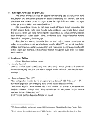 18
B. Hubungan Akhlak dan Tingkah Laku
Jika akhlak merupakan sifat diri secara bathiniahyang bisa diketahui oleh mata
hati, tingkah laku merupakan gambara diri secara lahiriah yang bisa diketahui oleh mata
atau dapat kita katakan bahwa hubungan akhlak dan tingkah laku itu seperti hubungan
antara yang menunjukkan dan yang ditunjukkan.6
Jika tingkah laku manusia itu baik serta terpuji, akhlaknya terpuji, sedangkan jika
tingkah lakunya buruk maka serta tercela maka akhlaknya pun tercela. Inipun terjadi
bila tak ada faktor luar yang mempengaruhi tingkah laku itu, kemudian menyebabkan
tidak mengarakan akhlak secara benar. Contohnya orang yang bersedekah karena
ingin dilihat orang-orang disampingnya.
Rasulullah juga pernah bersabda “Manusia yang paling banyak dimasukkan ke
dalam surga adalah manusia yang bertaqwa kepada Allah SWT dan akhlak yang baik”.
Akhlak itu merupakan suatu keadaan dalam diri, maksudnya ia merupakan suatu sifat
dimilki aspek jiwa manusia, sebagaimana tindakan merupakan suatu sifat bagi aspek
tubuh manusia.
C. Pembagian Akhlak
Akhlak dibagi menjadi dua macam :
1. Akhlakul Karimah
Akhlakul karimah adalah akhlak yang mulia atau terpuji. Akhlak yanh baik itu dilahirkan
oleh sifat-sifat yang baik pula yaitu sesuai dengan ajaran Allah SWT dan rasil-rasulNya7
Misalnya :
a. Bertqwa kepada Allah SWT
“Dan bertaqwalah kepada Ku, hai orang-orang yang berakal”. (QS Al-Baqarah : 197)
Rasulullah juga telah bersabda yang mana artinya adalah sebagai berikut :
“Bertqwalah kepada Allah dimana saja kamu berada dan ikutilah suatu keburukan
dengan kebaikan, niscaya akan menghapuskannya dan bergaullah dengan sesma
manusia dengan akhlak yang baik”
(H.R Tirmidzi dari Abu Dzar dan Mu’adz bin Jabal)
6
DR.Muhammad Rabbi Muhammad Jauhari.2006.Keistimewaan Akhlak Islam.Bandung:Pustaka Setia
7 Drs.KH.Ahmad Dimyathi Badruzzaman,M.A.2004.Panduan Kuliah Agama Islam.Bandung:Sinar Baru
 
