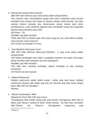 19
b. Berbuat baik kepada kedua orang tua.
Allah SWT telah berfirman yang mana artinya adalah sebagai berikut :
“Dan Tuhanmu telah memerintahkan supaya kamu tidak menyembah selain Dia.dan
hendaklah kamu berbuat baik kepad ibu bapakmu dengan sebaik-baiknya. Jika salah
seorang diantara keduanya atau kedua-duanya sampai berusia lanjut dalam
pemeliharaanmu, maka sekali-kali janganlah kamu membentak mereka dan ucapkanlah
kepada mereka perkataan yang mulia”
(QS Al-Isra’ : 23)
Rasulullah juga telah bersabda
“Ridha Allah SWT itu terletak pada ridha kedua orang tua, dan murka Allah itu terletak
pada murkanya kedua orang tua”
(H.R Tirmidzi dari Abdullah bin ‘Amr).
c. Suka Menolonh Orang yang Lemah
Allah SWT telah berfirman dalam surat Al-Maidah : 2 yang mana artinya adalah
sebagai berikut
“Dan tolong menolonglah kamu dalam mengerjakan kebaikan dan taqwa. Dan jangan
tolong menolong dalam perbuatan dosa dan pelanggaran”.
Rasulullah juga telah bersabda :
“Dan Allah akan menolong hambaNya, selama hambaNya itu suka menolong
saudaranya”
(H.R Muslim dari Abu Hurairah)
2. Akhlakul Madzmumah
Akhlakul madzmumah adalah akhlah tercela / akhlak yang tidak terpuji. Akhlakul
madzmumah (tercela) ialah akhlak yang lahir dari sifat-sifat yang tidak sesuai dengan
ajaran Allah SWT dan RasulNya.8
Misalnya :
a. Musryik (menyekutukan Allah)
Sebagaiman firman Allah SWT yang artinya :
“Sesungguhnya telah kafirlah orang-orang yang berkata ‘sesungguhnya Allah ialah Al
Masih putra Maryam’ padahal Al Masih sendiri berkata ‘ Hai Bani Israil, sembahlan
Allah Tuhanku dan Tuhanmu!’. Sesungguhnya orang-orang yang
8 Ibid,hal 41
 