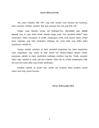 2
KATA PENGANTAR
Puji syukur kehadirat allah SWT yang telah memberi kami kekuatan dan kesabaran,
untuk senantiasa berikhtiar menuntut ilmu guna mencapai hari esok yang lebih baik.
Dengan segala limpahan karunia dan bimbingan-Nya, alhamdullilah tugas akhlak
tasawuf yang di susun dalam bentuk makalah dengan judul ”cara memahami ahklak” dapat
terselesaikan. Dalam kesempatan ini penulis mengucapkan terima kasih kepada Bapak sebagai
dosen pengampu yang telah memberikan bimbingan dan semua pihak yang terlibat dalam
penyelesaian makalah ini.
Semoga makalah sederhana ini dapat menambah pengetahuan kita dalam menjabarkan
sejuta pengetahuan yang selama ini tidak pernah kita hiraukan.Adapun harapan penulis,
penyusunan makalah ini dapat memberikan sumbangan pemikiran bagi kita. Penulis menyadari
bahwa tugas makalah ini masih jauh dari sempurna. Maka dari itu, penulis mengharapkan kritik
dan saran dari semua pihak yang bersifat membangun.
Demikian makalah ini penulis buat, apabila ada kesalahan dalam penulisan, penulis
mohon maaf yang sebesar-besarnya.
Metro, 20 Desember 2014
 