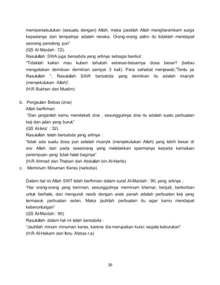 20
mempersekutukan (sesuatu dengan) Allah, maka pastilah Allah mengharamkam surga
kepadanya dan tempatnya adalah neraka. Orang-orang zalim itu tidaklah mendapat
seorang penolong pun”
(QS Al Maidah : 72).
Rasulullah SWA juga bersabda yang artinya sebagai berikut :
“Tidaklah kalian mau kuberi tahukah sebesar-besarnya dosa besar? (beliau
mengatakan demikian demikian sampai 3 kali). Para sahabat menjawab,”Tentu ya
Rasulullah “. Rasulullah SAW bersabda yang demikian itu adalah musryik
(menyekutukan Allah)”.
(H.R Bukhari dan Muslim)
b. Pergaulan Bebas (zina)
Allah berfirman
“Dan janganlah kamu mendekati zina , sesungguhnya zina itu adalah suatu perbuatan
keji dan jalan yang buruk”
(QS Al-Isra’ : 32)
Rasulullah telah bersabda yang artinya :
“tidak ada suatu dosa pun setelah musryik (menyekutukan Allah) yang lebih besar di
sisi Allah dari pada seseorang yang meletakkan spermanya kepada kamaluan
perempuan yang tidak halal baginya”
(H.R Ahmad dan Thabari dari Abdullah bin Al-Harits)
c. Meminum Minuman Keras (narkoba)
Dalam hal ini Allah SWT telah berfirman dalam surat Al-Maidah : 90, yang artinya :
“Hai orang-orang yang beriman, sesungguhnya meminum khamar, berjudi, berkorban
untuk berhala, dan mengundi nasib dengan anak panah adalah perbuatan keji yang
termasuk perbuatan setan. Maka jauhilah perbuatan itu agar kamu mendapat
keberuntungan”
(QS Al-Maidah : 90)
Rasulullah dalam hal ini telah bersabda :
“Jauhilah minum minuman keras, karena dia merupakan kunci segala keburukan”
(H.R Al-Hakam dari Ibnu Abbas r.a)
 