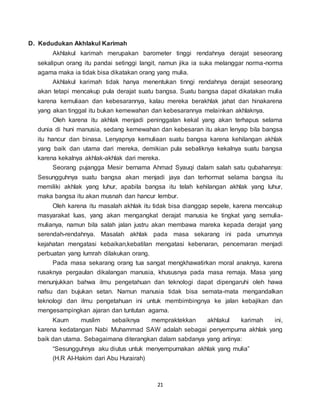 21
D. Kedudukan Akhlakul Karimah
Akhlakul karimah merupakan barometer tinggi rendahnya derajat seseorang
sekalipun orang itu pandai setinggi langit, namun jika ia suka melanggar norma-norma
agama maka ia tidak bisa dikatakan orang yang mulia.
Akhlakul karimah tidak hanya menentukan tinngi rendahnya derajat seseorang
akan tetapi mencakup pula derajat suatu bangsa. Suatu bangsa dapat dikatakan mulia
karena kemuliaan dan kebesarannya, kalau mereka berakhlak jahat dan hinakarena
yang akan tinggal itu bukan kemewahan dan kebesarannya melainkan akhlaknya.
Oleh karena itu akhlak menjadi peninggalan kekal yang akan terhapus selama
dunia di huni manusia, sedang kemewahan dan kebesaran itu akan lenyap bila bangsa
itu hancur dan binasa. Lenyapnya kemuliaan suatu bangsa karena kehilangan akhlak
yang baik dan utama dari mereka, demikian pula sebaliknya kekalnya suatu bangsa
karena kekalnya akhlak-akhlak dari mereka.
Seorang pujangga Mesir bernama Ahmad Syauqi dalam salah satu qubahannya:
Sesungguhnya suatu bangsa akan menjadi jaya dan terhormat selama bangsa itu
memiliki akhlak yang luhur, apabila bangsa itu telah kehilangan akhlak yang luhur,
maka bangsa itu akan musnah dan hancur lembur.
Oleh karena itu masalah akhlak itu tidak bisa dianggap sepele, karena mencakup
masyarakat luas, yang akan mengangkat derajat manusia ke tingkat yang semulia-
mulianya, namun bila salah jalan justru akan membawa mareka kepada derajat yang
serendah-rendahnya. Masalah akhlak pada masa sekarang ini pada umumnya
kejahatan mengatasi kebaikan,kebatilan mengatasi kebenaran, pencemaran menjadi
perbuatan yang lumrah dilakukan orang.
Pada masa sekarang orang tua sangat mengkhawatirkan moral anaknya, karena
rusaknya pergaulan dikalangan manusia, khususnya pada masa remaja. Masa yang
menunjukkan bahwa ilmu pengetahuan dan teknologi dapat dipengaruhi oleh hawa
nafsu dan bujukan setan. Namun manusia tidak bisa semata-mata mengandalkan
teknologi dan ilmu pengetahuan ini untuk membimbingnya ke jalan kebajikan dan
mengesampingkan ajaran dan tuntutan agama.
Kaum muslim sebaiknya mempraktekkan akhlakul karimah ini,
karena kedatangan Nabi Muhammad SAW adalah sebagai penyempurna akhlak yang
baik dan utama. Sebagaimana diterangkan dalam sabdanya yang artinya:
“Sesungguhnya aku diutus untuk menyempurnakan akhlak yang mulia”
(H.R Al-Hakim dari Abu Hurairah)
 