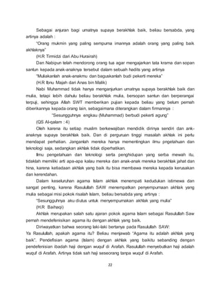 22
Sebagai anjuran bagi umatnya supaya berakhlak baik, beliau bersabda, yang
artinya adalah :
“Orang mukmin yang paling sempurna imannya adalah orang yang paling baik
akhlaknya”
(H.R Tirmidzi dari Abu Hurairah)
Dan Nabipun telah mendorong orang tua agar mengajarkan tata krama dan sopan
santun kepada anak-anaknya tersebut dalam sebuah hadits yang artinya
“Muliakanlah anak-anakmu dan baguskanlah budi pekerti mereka”
(H.R Ibnu Majah dari Anas bin Malik)
Nabi Muhammad tidak hanya menganjurkan umatnya supaya berakhlak baik dan
mulia, tetapi lebih dahulu beliau berakhlak mulia, bersopan santun dan berperangai
terpuji, sehingga Allah SWT memberikan pujian kepada beliau yang belum pernah
diberikannya kepada orang lain, sebagaimana diterangkan dalam firmannya :
“Sesungguhnya engkau (Muhammad) berbudi pekerti agung”
(QS Al-qalam : 4)
Oleh karena itu setiap muslim berkewajiban mendidik dirinya sendiri dan ank-
anaknya supaya berakhlak baik. Dan di perguruan tinggi masalah akhlak ini perlu
mendapat perhatian. Janganlah mereka hanya mementingkan ilmu pngetahuan dan
teknologi saja, sedangkan akhlak tidak diperhatikan.
Ilmu pengetahuan dan teknologi serta penghidupan yang serba mewah itu,
tidaklah memiliki arti apa-apa kalau mereka dan anak-anak mereka berakhlak jahat dan
hina, karena ketiadaan akhlak yang baik itu bisa membawa mereka kepada kerusakan
dan kerendahan.
Dalam keseluruhan agama Islam akhlak menempati kedudukan istimewa dan
sangat penting, karena Rasulullah SAW menempatkan penyempurnaan akhlak yang
mulia sebagai misi pokok risalah Islam, beliau bersabda yang artinya :
“Sesungguhnya aku diutus untuk menyempurnakan akhlak yang mulia”
(H.R Baihaqi)
Akhlak merupakan salah satu ajaran pokok agama Islam sebagai Rasulullah Saw
pernah mendefenisikan agama itu dengan akhlak yang baik.
Diriwayatkan bahwa seorang laki-laki bertanya pada Rasulullah SAW:
Ya Rasulullah, apakah agama itu? Beliau menjawab “Agama itu adalah akhlak yang
baik”. Pendefisian agama (Islam) dengan akhlak yang baikitu sebanding dengan
pendefenisian ibadah haji dengan wuquf di Arafah. Rasulullah menyebutkan haji adalah
wuquf di Arafah. Artinya tidak sah haji seseorang tanpa wuquf di Arafah.
 