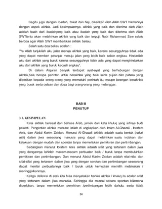 24
Begitu juga dengan ibadah, zakat dan haji, dikaitkan oleh Allah SWT hikmahnya
dengan aspek akhlak. Jadi kesimpulannya, akhlak yang baik dan diterima oleh Allah
adalah buah dari ibadahyang baik atau ibadah yang baik dan diterima oleh Allah
SWTtentu akan melahirkan akhlak yang baik dan terpuji. Nabi Muhammad Saw selalu
berdoa agar Allah SWT membaikkan akhlak beliau.
Salah satu doa beliau adalah :
“Ya Allah tunjukilah aku jalan menuju akhlak yang baik, karena sesungguhnya tidak ada
yang dapat memberi petunjuk menuju jalan yang lebih baik selain engkau. Hindarilah
aku dari akhlak yang buruk karena sesungguhnya tidak ada yang dapat menghindarkan
aku dari akhlak yang buruk kecuali engkau”.
Di dalam Alquran banyak terdapat ayat-ayat yang berhubungan dengan
akhlak,baik berupa perintah untuk berakhlak yang baik serta pujian dan pahala yang
diberikan kepada orang-orang yang mematuhi perintah itu, maupn larangan berakhlak
yang buruk serta celaan dan dosa bagi orang-orang yang melanggar.
BAB III
PENUTUP
3.1. KESIMPULAN
Kata akhlak berasal dari bahasa Arab, jamak dari kata khuluq yang artinya budi
pekerti. Pengertian akhlak menurut istilah di ungkapkan oleh Imam Al-Ghazali , Ibrahim
Anis, dan Abdul Karim Zaidan. Menurut Al-Ghazali akhlak adalah suatu bentuk (naluri
asli) dalam jiwa seseorang manusia yang dapat melahirkan suatu indakan dan
kelakuan dengan mudah dan spontan tanpa memerlukan pemikiran dan pertimbangan.
Sedangkan menurut Ibrahim Anis akhlak adalah sifat yang tertanam dalam jiwa
yang dengannya lahirlah macam-macam perbuatan baik / buruk tanpa membutuhkan
pemikiran dan pertimbangan. Dan menurut Abdul Karim Zaidan adalah nilai-nilai dan
sifat-sifat yang tertanam dalam jiwa yang dengan sorotan dan pertimbangan seseorang
dapat menilai perbuatannya baik / buruk untuk kemudian memilih melakukan /
meninggalkannnya.
Ketiga defenisi di atas kita bisa menyatakan bahwa akhlak / khuluq itu adalah sifat
yang tertanam dalam jiwa manusia. Sehingga dia muncul secara spontan bilamana
diperlukan, tanpa memerlukan pemikiran /pertimbangan lebih dahulu, serta tidak
 