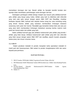 25
memerlukan dorongan dari luar. Berarti akhlak itu haruslah bersifat konstan dan
spontan tidak memerlukan pertimbangan serta dorongan dari luar.
Sedangkan pembagian akhlak terbagi menjadi dua macam yaitu akhlakul karimah
yaitu akhlak yang terpuji (yang mulia). Akhlak yang baik itu dilahirkan oleh sifat-sifat
yang baik pula yaitu sesuai dengan ajaran Allah SWT dan RasulNya, misalnya
bertaqwa kepada Allah, berbuat baik kepada kedua orang tua, suka menolong orang
yang lemah. Karena akhlak yang baikakan memberatkan timbangan kebaikan
seseorang nanti pada hari kiamat. Rasulullah juga bersabda bahwa tidak ada satu pun
yang akan lebih memberatkan timbangan (kebaikan) seorang hamba mukmin nanti
pada hari kiamat selain dari akhlak yang baik.
Selain akhlakul karimah juga ada akhlakul madzmumah yaitu akhlak yang tercela /
akhlak yang tidak terpuji. Akhlakul madzmumah ialah akhlak yang lahir dari sifat-sifat
yang tidak sesuai dengan ajaran Allah SWT dan rasulNya, seperti musryik, pergaulan
bebas (zina) dan minum minuman keras.
3.2. SARAN
Dalam penulisan makalah ini penulis menyadari bahw apenulisan makalah ini
masih jauh dari kesempurnaan. Oleh sebab itu penulis mengharapkan kritik dan saran
kepada para pembaca.
DAFTAR PUSTAKA
1. DR.H.Yunahar.1999.Kuliah Akhlak.Yogyakarta:Pustaka Pelajar offset.hal
2. DR.Muhammad Rabbi Muhammad Jauhari.2006.Keistimewaan Akhlak Islam.Bandung:Pustaka
Setia
3. Drs.KH.Ahmad Dimyathi Badruzzaman,M.A.2004.Panduan Kuliah Agama
Islam.Bandung:Sinar Baru
4. Ibid,hal 41
 