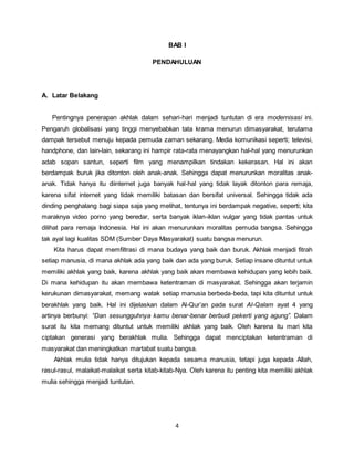 4
BAB I
PENDAHULUAN
A. Latar Belakang
Pentingnya penerapan akhlak dalam sehari-hari menjadi tuntutan di era modernisasi ini.
Pengaruh globalisasi yang tinggi menyebabkan tata krama menurun dimasyarakat, terutama
dampak tersebut menuju kepada pemuda zaman sekarang. Media komunikasi seperti; televisi,
handphone, dan lain-lain, sekarang ini hampir rata-rata menayangkan hal-hal yang menurunkan
adab sopan santun, seperti film yang menampilkan tindakan kekerasan. Hal ini akan
berdampak buruk jika ditonton oleh anak-anak. Sehingga dapat menurunkan moralitas anak-
anak. Tidak hanya itu diinternet juga banyak hal-hal yang tidak layak ditonton para remaja,
karena sifat internet yang tidak memiliki batasan dan bersifat universal. Sehingga tidak ada
dinding penghalang bagi siapa saja yang melihat, tentunya ini berdampak negative, seperti; kita
maraknya video porno yang beredar, serta banyak iklan-iklan vulgar yang tidak pantas untuk
dilihat para remaja Indonesia. Hal ini akan menurunkan moralitas pemuda bangsa. Sehingga
tak ayal lagi kualitas SDM (Sumber Daya Masyarakat) suatu bangsa menurun.
Kita harus dapat memfiltrasi di mana budaya yang baik dan buruk. Akhlak menjadi fitrah
setiap manusia, di mana akhlak ada yang baik dan ada yang buruk. Setiap insane dituntut untuk
memiliki akhlak yang baik, karena akhlak yang baik akan membawa kehidupan yang lebih baik.
Di mana kehidupan itu akan membawa ketentraman di masyarakat. Sehingga akan terjamin
kerukunan dimasyarakat, memang watak setiap manusia berbeda-beda, tapi kita dituntut untuk
berakhlak yang baik. Hal ini dijelaskan dalam Al-Qur’an pada surat Al-Qalam ayat 4 yang
artinya berbunyi: “Dan sesungguhnya kamu benar-benar berbudi pekerti yang agung”. Dalam
surat itu kita memang dituntut untuk memiliki akhlak yang baik. Oleh karena itu mari kita
ciptakan generasi yang berakhlak mulia. Sehingga dapat menciptakan ketentraman di
masyarakat dan meningkatkan martabat suatu bangsa.
Akhlak mulia tidak hanya ditujukan kepada sesama manusia, tetapi juga kepada Allah,
rasul-rasul, malaikat-malaikat serta kitab-kitab-Nya. Oleh karena itu penting kita memiliki akhlak
mulia sehingga menjadi tuntutan.
 