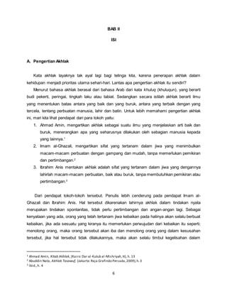 6
BAB II
ISI
A. Pengertian Akhlak
Kata akhlak layaknya tak ayal lagi bagi telinga kita, karena penerapan akhlak dalam
kehidupan menjadi prioritas utama sehari-hari. Lantas apa pengertian akhlak itu sendiri?
Menurut bahasa akhlak berasal dari bahasa Arab dari kata khuluq (khuluqun), yang berarti
budi pekerti, peringai, tingkah laku atau tabiat. Sedangkan secara istilah akhlak berarti ilmu
yang menentukan batas antara yang baik dan yang buruk, antara yang terbaik dengan yang
tercela, tentang perbuatan manusia, lahir dan batin. Untuk lebih memahami pengertian akhlak
ini, mari kita lihat pendapat dari para tokoh yaitu:
1. Ahmad Amin, mengartikan akhlak sebagai suatu ilmu yang menjelaskan arti baik dan
buruk, menerangkan apa yang seharusnya dilakukan oleh sebagian manusia kepada
yang lainnya.1
2. Imam al-Ghazali, mengartikan sifat yang tertanam dalam jiwa yang menimbulkan
macam-macam perbuatan dengan gampang dan mudah, tanpa memerlukan pemikiran
dan pertimbangan.2
3. Ibrahim Anis mentakan akhlak adalah sifat yang tertanam dalam jiwa yang dengannya
lahirlah macam-macam perbuatan, baik atau buruk, tanpa membutuhkan pemikiran atau
pertimbangan.3
Dari pendapat tokoh-tokoh tersebut. Penulis lebih cenderung pada pendapat Imam al-
Ghazali dan Ibrahim Anis. Hal tersebut dikarenakan lahirnya akhlak dalam tindakan nyata
merupakan tindakan spontanitas, tidak perlu pertimbangan dan angan-angan lagi. Sebagai
kenyataan yang ada, orang yang telah tertanam jiwa kebaikan pada hatinya akan selalu berbuat
kebaikan, jika ada sesuatu yang kiranya itu memerlukan perwujudan dari kebaikan itu seperti;
menolong orang, maka orang tersebut akan iba dan menolong orang yang dalam kesusahan
tersebut, jika hal tersebut tidak dilakukannya, maka akan selalu timbul kegelisahan dalam
1 Ahmad Amin, Kitab Akhlak, (Kairo:Dar al-Kutub al-Mishriyah,tt), h. 13
2 Abuddin Nata, Akhlak Tasawuf, (Jakarta:Raja Grafindo Persada,2009),h.3
3 Ibid.,h. 4
 