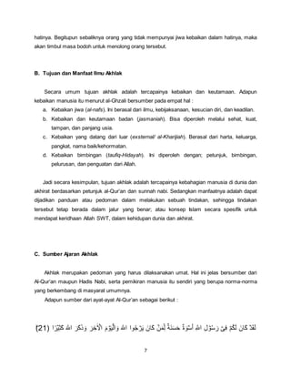 7
hatinya. Begitupun sebaliknya orang yang tidak mempunyai jiwa kebaikan dalam hatinya, maka
akan timbul masa bodoh untuk menolong orang tersebut.
B. Tujuan dan Manfaat Ilmu Akhlak
Secara umum tujuan akhlak adalah tercapainya kebaikan dan keutamaan. Adapun
kebaikan manusia itu menurut al-Ghzali bersumber pada empat hal :
a. Kebaikan jiwa (al-nafs). Ini berasal dari ilmu, kebijaksanaan, kesucian diri, dan keadilan.
b. Kebaikan dan keutamaan badan (jasmaniah). Bisa diperoleh melalui sehat, kuat,
tampan, dan panjang usia.
c. Kebaikan yang datang dari luar (exsternal/ al-Kharijiah). Berasal dari harta, keluarga,
pangkat, nama baik/kehormatan.
d. Kebaikan bimbingan (taufiq-Hidayah). Ini diperoleh dengan; petunjuk, bimbingan,
pelurusan, dan penguatan dari Allah.
Jadi secara kesimpulan, tujuan akhlak adalah tercapainya kebahagian manusia di dunia dan
akhirat berdasarkan petunjuk al-Qur’an dan sunnah nabi. Sedangkan manfaatnya adalah dapat
dijadikan panduan atau pedoman dalam melakukan sebuah tindakan, sehingga tindakan
tersebut tetap berada dalam jalur yang benar; atau konsep Islam secara spesifik untuk
mendapat keridhaan Allah SWT, dalam kehidupan dunia dan akhirat.
C. Sumber Ajaran Akhlak
Akhlak merupakan pedoman yang harus dilaksanakan umat. Hal ini jelas bersumber dari
Al-Qur’an maupun Hadis Nabi, serta pemikiran manusia itu sendiri yang berupa norma-norma
yang berkembang di masyarat umumnya.
Adapun sumber dari ayat-ayat Al-Qur’an sebagai berikut :
َ‫ه‬‫اّٰلل‬ ‫وا‬ُ‫ج‬ ۡ‫ر‬َ‫ي‬ َ‫َان‬‫ك‬ ۡ‫ن‬َ‫م‬ِ‫ل‬ ٌ‫ة‬َ‫ن‬َ‫س‬َ‫ح‬ ٌ‫ة‬ َ‫و‬ۡ‫س‬ُ‫ا‬ ِ‫ه‬‫اّٰلل‬ ِ‫ل‬ ۡ‫و‬ُ‫س‬ َ‫ر‬ ۡ‫ى‬ِ‫ف‬ ۡ‫م‬ُ‫ك‬َ‫ل‬ َ‫َان‬‫ك‬ ۡ‫د‬َ‫ق‬َ‫ل‬ِ َ‫ك‬ َ‫ه‬‫اّٰلل‬ َ‫َر‬‫ك‬َ‫ك‬ َ‫و‬ َ‫ر‬ ِ‫ر‬ِ ۡ‫اٰا‬ َ‫م‬ ۡ‫و‬َ‫ي‬ۡ‫ال‬ َ‫و‬‫ا‬‫ا‬‫ر‬ۡ‫ي‬21ؕ)
 