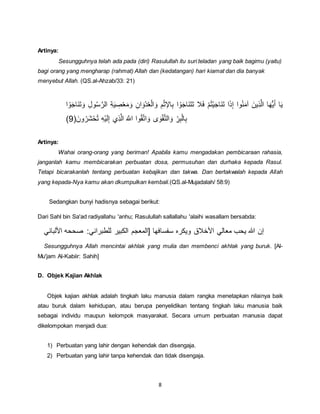 8
Artinya:
Sesungguhnya telah ada pada (diri) Rasulullah itu suri teladan yang baik bagimu (yaitu)
bagi orang yang mengharap (rahmat) Allah dan (kedatangan) hari kiamat dan dia banyak
menyebut Allah. (QS.al-Ahzab/33: 21)
ُ‫س‬َّ‫الر‬ ِ‫ة‬َ‫ي‬ ِ‫ص‬ْ‫ع‬َ‫م‬ َ‫و‬ ِ‫ان‬ َ‫ْو‬‫د‬ُ‫ع‬ْ‫ل‬‫ا‬ َ‫و‬ ِ‫م‬ْ ‫اإل‬ِ‫ب‬ ‫ا‬ ْ‫و‬َ‫ج‬‫َا‬‫ن‬َ‫ت‬َ‫ت‬ ‫ال‬َ‫ف‬ ْ‫م‬ُ‫ت‬ْ‫ي‬َ‫ج‬‫َا‬‫ن‬َ‫ت‬ ‫ا‬َ‫ك‬ِ‫إ‬ ‫وا‬ُ‫ن‬َ‫م‬‫آ‬ َ‫ِين‬‫ك‬َّ‫ل‬‫ا‬ ‫ا‬َ‫ه‬ُّ‫ي‬َ‫أ‬ ‫ا‬َ‫ي‬‫ا‬ ْ‫و‬َ‫ج‬‫َا‬‫ن‬َ‫ت‬ َ‫و‬ ِ‫ل‬‫و‬
َ‫ون‬ُ‫ر‬َ‫ش‬ْ‫ح‬ُ‫ت‬ ِ‫ه‬ْ‫ي‬َ‫ل‬ِ‫إ‬ ‫ِي‬‫ك‬َّ‫ل‬‫ا‬ ََّ‫اّٰلل‬ ‫وا‬ُ‫ق‬َّ‫ت‬‫ا‬ َ‫و‬ ‫ى‬ َ‫و‬ْ‫ق‬َّ‫ت‬‫ال‬ َ‫و‬ ِ‫ر‬ِ‫ب‬ْ‫ل‬‫ا‬ِ‫ب‬9)
Artinya:
Wahai orang-orang yang beriman! Apabila kamu mengadakan pembicaraan rahasia,
janganlah kamu membicarakan perbuatan dosa, permusuhan dan durhaka kepada Rasul.
Tetapi bicarakanlah tentang perbuatan kebajikan dan takwa. Dan bertakwalah kepada Allah
yang kepada-Nya kamu akan dkumpulkan kembali.(QS.al-Mujadalah/ 58:9)
Sedangkan bunyi hadisnya sebagai berikut:
Dari Sahl bin Sa'ad radiyallahu 'anhu; Rasulullah sallallahu 'alaihi wasallam bersabda:
‫سفسافها‬ ‫ويكره‬ ‫األرالق‬ ‫معالي‬ ‫يحب‬ ‫هللا‬ ‫إن‬‫األ‬ ‫صححه‬ :‫للطبراني‬ ‫الكبير‬ ‫[المعجم‬‫لباني‬
Sesungguhnya Allah mencintai akhlak yang mulia dan membenci akhlak yang buruk. [Al-
Mu'jam Al-Kabiir: Sahih]
D. Objek Kajian Akhlak
Objek kajian akhlak adalah tingkah laku manusia dalam rangka menetapkan nilainya baik
atau buruk dalam kehidupan, atau berupa penyelidikan tentang tingkah laku manusia baik
sebagai individu maupun kelompok masyarakat. Secara umum perbuatan manusia dapat
dikelompokan menjadi dua:
1) Perbuatan yang lahir dengan kehendak dan disengaja.
2) Perbuatan yang lahir tanpa kehendak dan tidak disengaja.
 