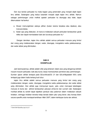 9
Dari dua bentuk perbuatan itu maka bagian yang pertamalah yang menjadi objek kajian
ilmu akhlak. Sedangkan yang kedua bukanlah menjadi objek kajian ilmu akhlak. Namun
sebagai pertimbangan untuk melihat apakah perbuatan itu disengaja atau tidak, dapat
dikemukakan hal berikut:
a. Situasi memungkinkan adanya pilihan (bukan karena terpaksa atau dipaksa), atau
manusia bebas.
b. Sadar apa yang dilakukan, di mana ia melakukan sebuah perbuatan berdasarkan gerak
reflex dan dapat membedakan baik dan buruknya perbuatan itu.4
Dengan demikian, kajian ilmu akhlak adalah semua perbuatan manusia yang timbul
dari orang yang melaksanakan dengan; sadar, disengaja, mengetahui waktu pelaksanaanya,
dan sadar akibat yang ditimbulkan.
BAB III
KESIMPULAN
Jadi kesimpulannya, akhlak adalah sifat yang tertanam dalam jiwa yang dengannya lahirlah
macam-macam perbuatan, baik atau buruk, tanpa membutuhkan pemikiran atau pertimbangan.
Sumber ajaran akhlak terdapat pada QS.al-Ahzab/33: 21 dan QS.al-Mujadalah/ 58:9, serta
terdapat juga dalam hadis tentang budi luhur.
kajian ilmu akhlak adalah semua perbuatan manusia yang timbul dari orang yang
melaksanakan dengan; sadar, disengaja, mengetahui waktu pelaksanaanya, dan sadar akibat
yang ditimbulkan. Dan akhlak juga mempunyai tujuan, yaitu untuk mencapai kebahagian
manusia di dunia dan akhirat berdasarkan petunjuk al-Qur’an dan sunnah nabi. Sedangkan
manfaat akhlak itu sendiri dapat dijadikan panduan atau pedoman dalam melakukan sebuah
tindakan, sehingga tindakan tersebut tetap berada dalam jalur yang benar; atau konsep Islam
secara spesifik untuk mendapat keridhaan Allah SWT, dalam kehidupan dunia dan akhirat.
4 Lihat Sidi Gazalba,op.cit.,h.2
 