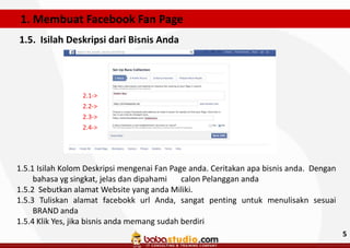 1. Membuat Facebook Fan Page
1.5. Isilah Deskripsi dari Bisnis Anda

2.1->
2.2->
2.3->
2.4->

1.5.1 Isilah Kolom Deskripsi mengenai Fan Page anda. Ceritakan apa bisnis anda. Dengan
bahasa yg singkat, jelas dan dipahami
calon Pelanggan anda
1.5.2 Sebutkan alamat Website yang anda Miliki.
1.5.3 Tuliskan alamat facebokk url Anda, sangat penting untuk menulisakn sesuai
BRAND anda
1.5.4 Klik Yes, jika bisnis anda memang sudah berdiri
5

 