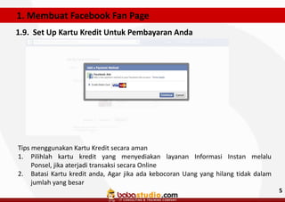 1. Membuat Facebook Fan Page
1.9. Set Up Kartu Kredit Untuk Pembayaran Anda

Tips menggunakan Kartu Kredit secara aman
1. Pilihlah kartu kredit yang menyediakan layanan Informasi Instan melalu
Ponsel, jika aterjadi transaksi secara Online
2. Batasi Kartu kredit anda, Agar jika ada kebocoran Uang yang hilang tidak dalam
jumlah yang besar
5

 