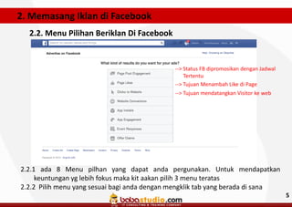 2. Memasang Iklan di Facebook
2.2. Menu Pilihan Beriklan Di Facebook

--> Status FB dipromosikan dengan Jadwal
Tertentu
--> Tujuan Menambah Like di Page
--> Tujuan mendatangkan Visitor ke web

2.2.1 ada 8 Menu pilhan yang dapat anda pergunakan. Untuk mendapatkan
keuntungan yg lebih fokus maka kit aakan pilih 3 menu teratas
2.2.2 Pilih menu yang sesuai bagi anda dengan mengklik tab yang berada di sana
5

 