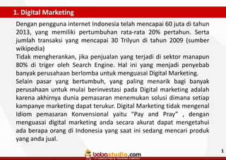 1. Digital Marketing
Dengan pengguna internet Indonesia telah mencapai 60 juta di tahun
2013, yang memiliki pertumbuhan rata-rata 20% pertahun. Serta
jumlah transaksi yang mencapai 30 Trilyun di tahun 2009 (sumber
wikipedia)
Tidak mengherankan, jika penjualan yang terjadi di sektor manapun
80% di triger oleh Search Engine. Hal ini yang menjadi penyebab
banyak perusahaan berlomba untuk menguasai Digital Marketing.
Selain pasar yang bertumbuh, yang paling menarik bagi banyak
perusahaan untuk mulai berinvestasi pada Digital marketing adalah
karena akhirnya dunia pemasaran menemukan solusi dimana setiap
kampanye marketing dapat terukur. Digital Marketing tidak mengenal
Idiom pemasaran Konvensional yaitu “Pay and Pray” , dengan
menguasai digital marketing anda secara akurat dapat mengetahui
ada berapa orang di Indonesia yang saat ini sedang mencari produk
yang anda jual.
1

 